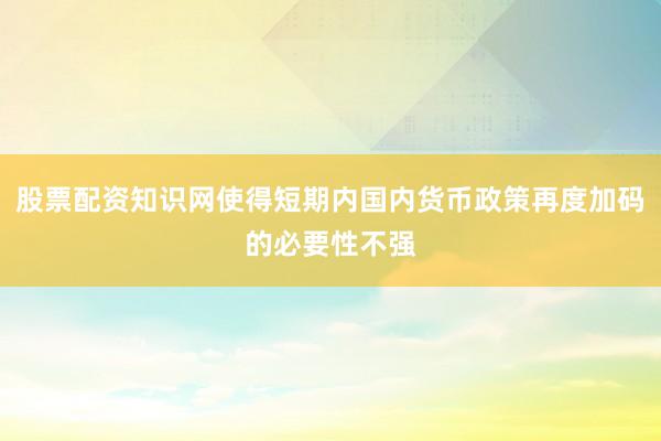 股票配资知识网使得短期内国内货币政策再度加码的必要性不强