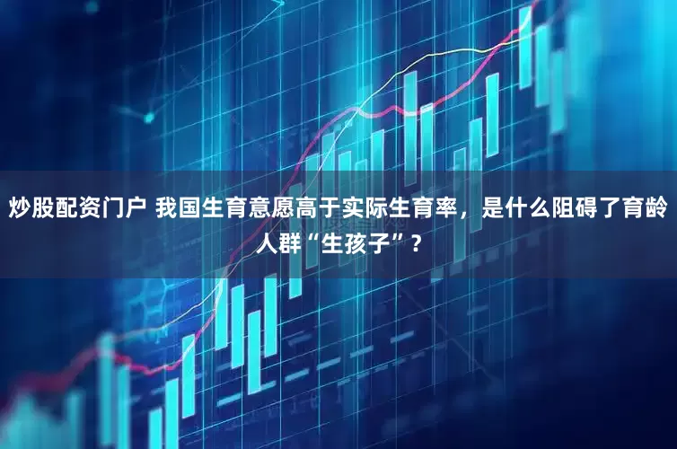 炒股配资门户 我国生育意愿高于实际生育率，是什么阻碍了育龄人群“生孩子”？
