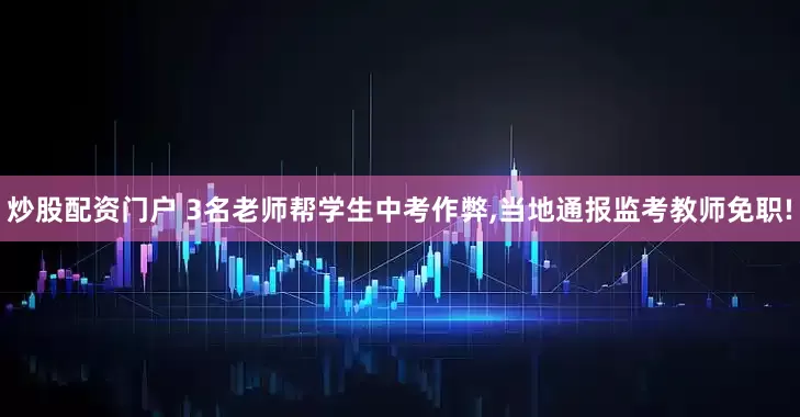 炒股配资门户 3名老师帮学生中考作弊,当地通报监考教师免职!