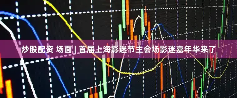 炒股配资 场面 | 首届上海影迷节主会场影迷嘉年华来了