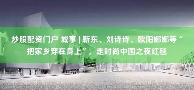 炒股配资门户 城事 | 靳东、刘诗诗、欧阳娜娜等“把家乡穿在身上”，走时尚中国之夜红毯