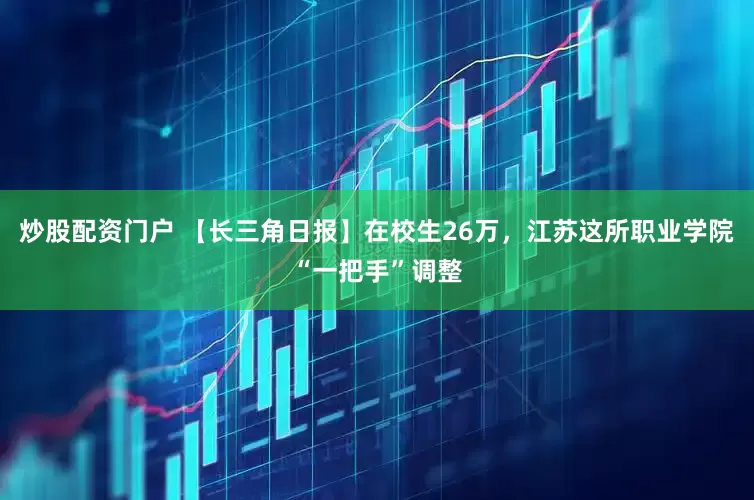 炒股配资门户 【长三角日报】在校生26万，江苏这所职业学院“一把手”调整