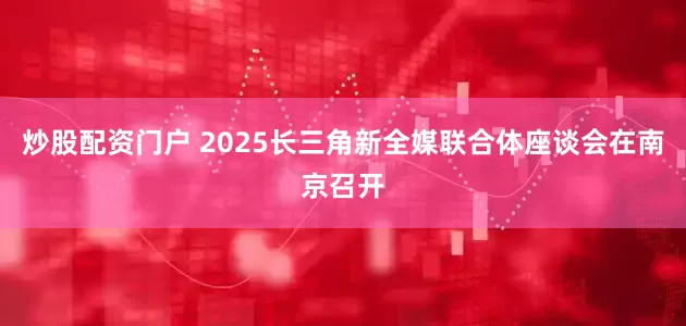 炒股配资门户 2025长三角新全媒联合体座谈会在南京召开