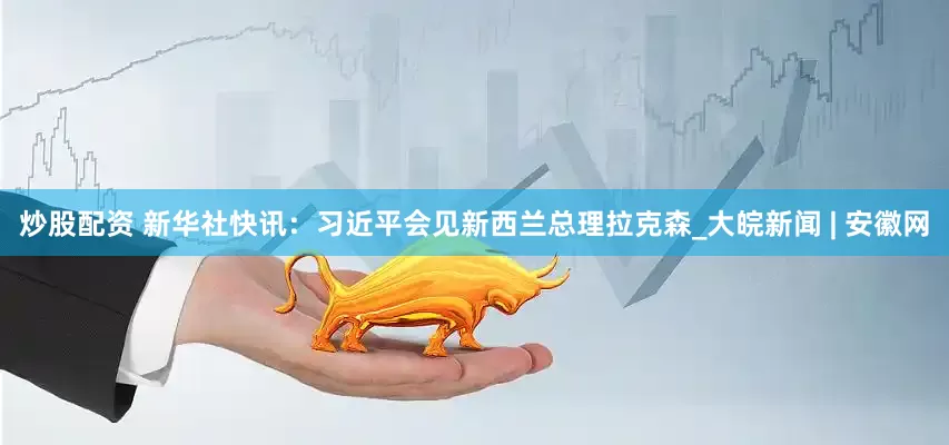 炒股配资 新华社快讯：习近平会见新西兰总理拉克森_大皖新闻 | 安徽网