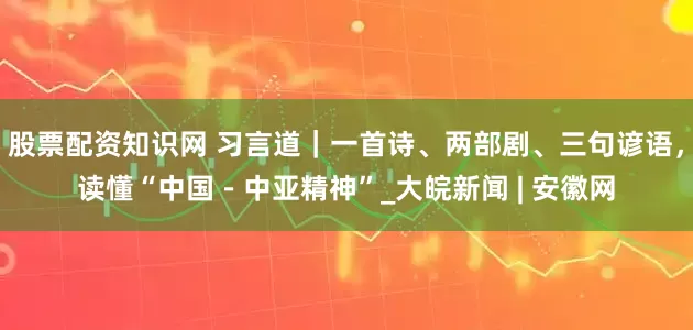 股票配资知识网 习言道｜一首诗、两部剧、三句谚语，读懂“中国－中亚精神”_大皖新闻 | 安徽网