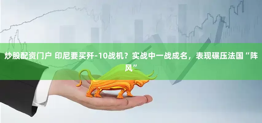 炒股配资门户 印尼要买歼-10战机？实战中一战成名，表现碾压法国“阵风”