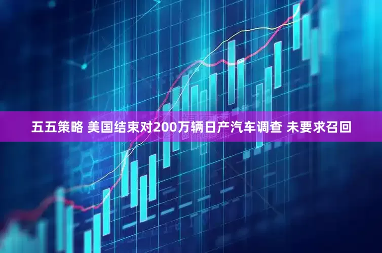 五五策略 美国结束对200万辆日产汽车调查 未要求召回
