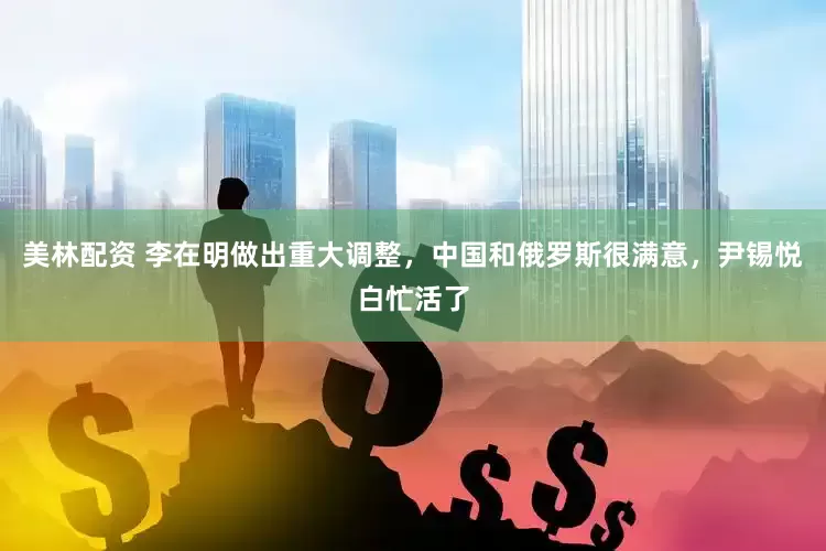 美林配资 李在明做出重大调整，中国和俄罗斯很满意，尹锡悦白忙活了