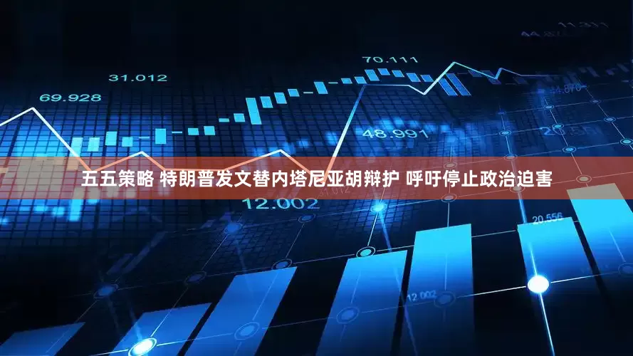 五五策略 特朗普发文替内塔尼亚胡辩护 呼吁停止政治迫害