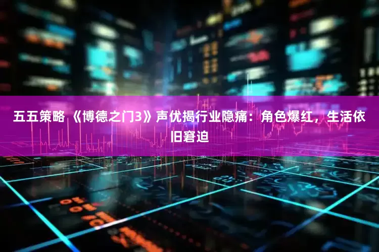 五五策略 《博德之门3》声优揭行业隐痛：角色爆红，生活依旧窘迫