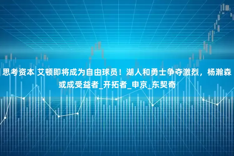 思考资本 艾顿即将成为自由球员！湖人和勇士争夺激烈，杨瀚森或成受益者_开拓者_申京_东契奇