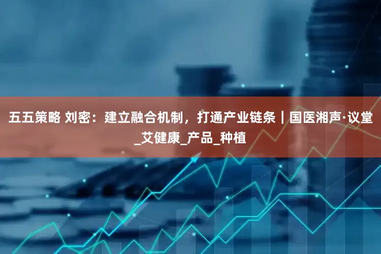 五五策略 刘密：建立融合机制，打通产业链条｜国医湘声·议堂_艾健康_产品_种植