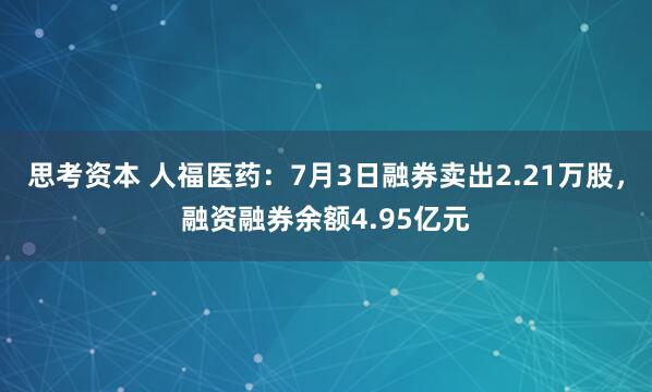 思考资本 人福医药：7月3日融券卖出2.21万股，融资融券余额4.95亿元