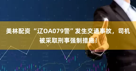 美林配资 “辽OA079警”发生交通事故，司机被采取刑事强制措施！