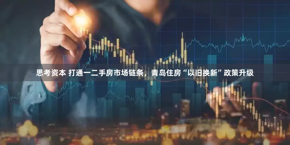思考资本 打通一二手房市场链条，青岛住房“以旧换新”政策升级