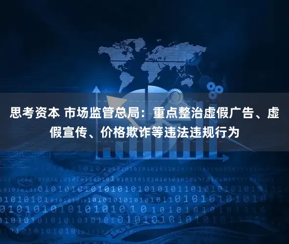 思考资本 市场监管总局：重点整治虚假广告、虚假宣传、价格欺诈等违法违规行为