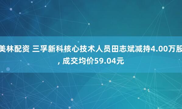 美林配资 三孚新科核心技术人员田志斌减持4.00万股, 成交均价59.04元