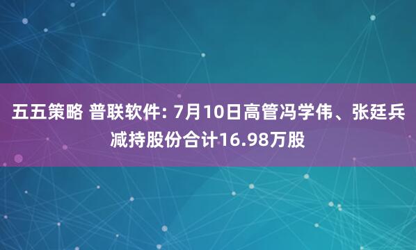 五五策略 普联软件: 7月10日高管冯学伟、张廷兵减持股份合计16.98万股