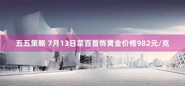 五五策略 7月13日菜百首饰黄金价格982元/克