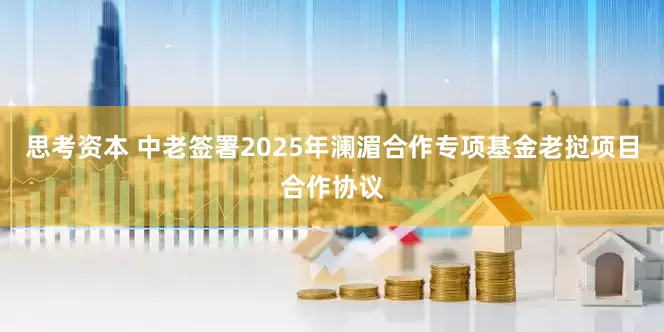 思考资本 中老签署2025年澜湄合作专项基金老挝项目合作协议