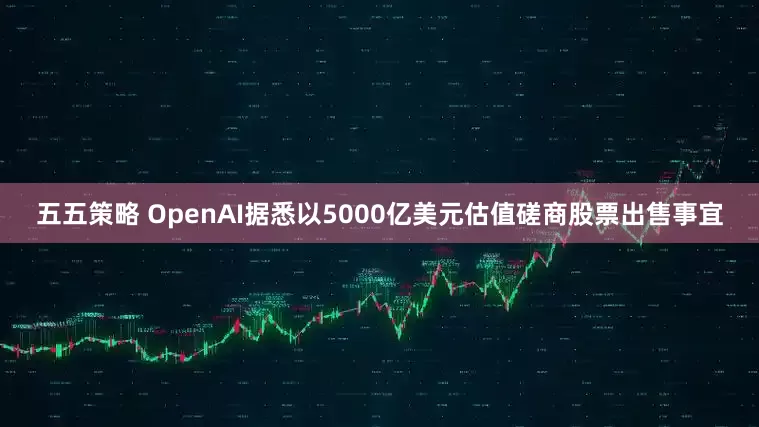 五五策略 OpenAI据悉以5000亿美元估值磋商股票出售事宜