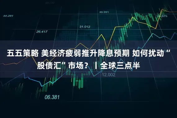 五五策略 美经济疲弱推升降息预期 如何扰动“股债汇”市场?丨全球三点半