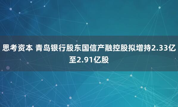 思考资本 青岛银行股东国信产融控股拟增持2.33亿至2.91亿股