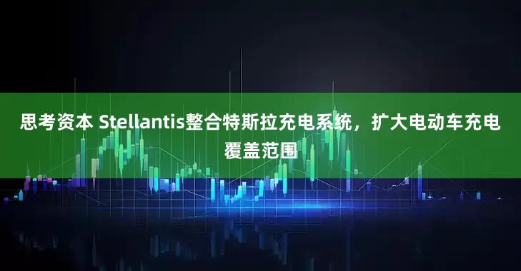思考资本 Stellantis整合特斯拉充电系统，扩大电动车充电覆盖范围