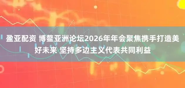 盈亚配资 博鳌亚洲论坛2026年年会聚焦携手打造美好未来 坚持多边主义代表共同利益