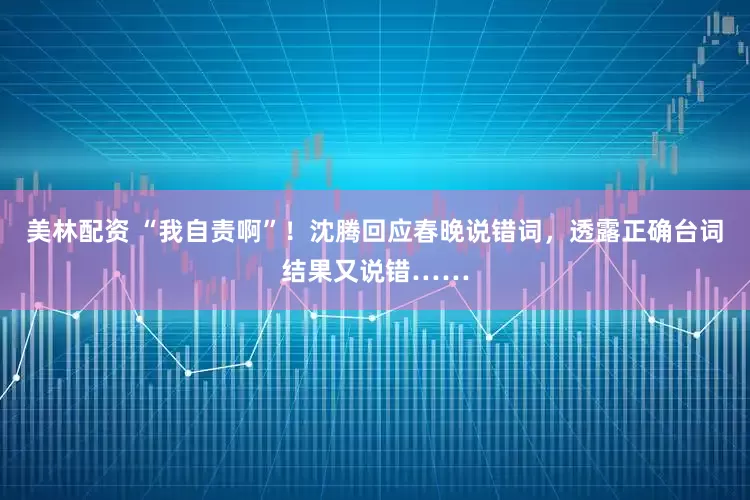美林配资 “我自责啊”！沈腾回应春晚说错词，透露正确台词结果又说错……