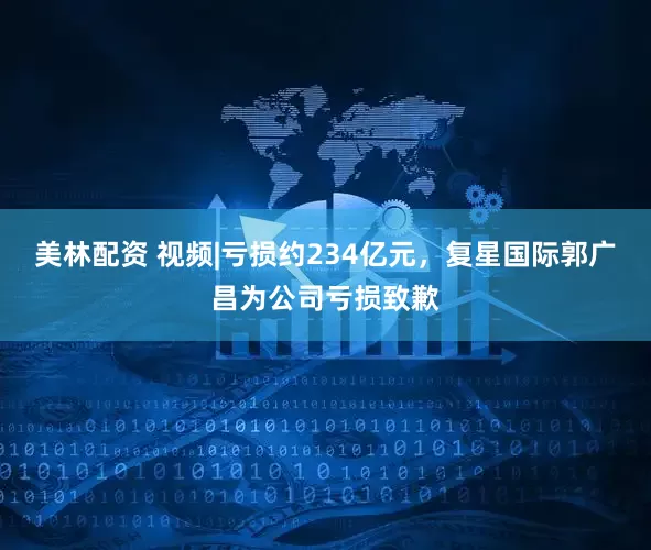 美林配资 视频|亏损约234亿元，复星国际郭广昌为公司亏损致歉