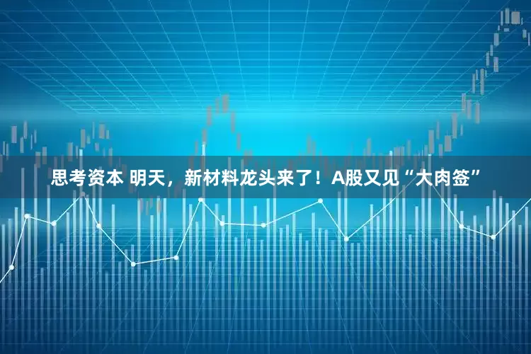 思考资本 明天，新材料龙头来了！A股又见“大肉签”