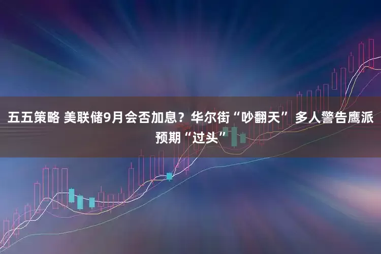 五五策略 美联储9月会否加息？华尔街“吵翻天” 多人警告鹰派预期“过头”