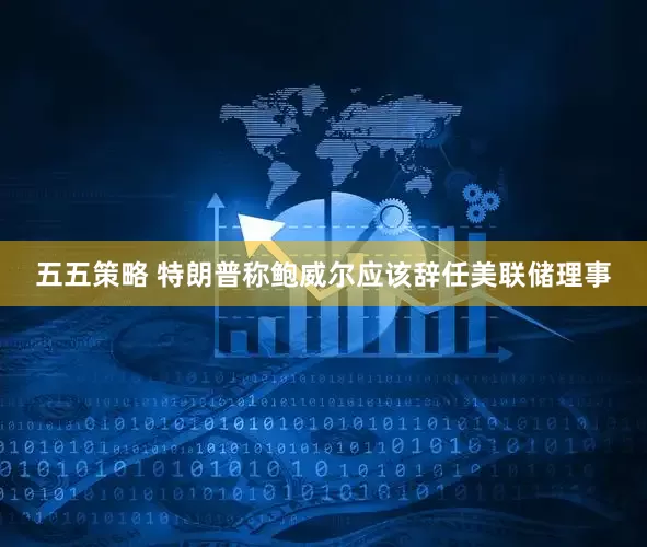 五五策略 特朗普称鲍威尔应该辞任美联储理事